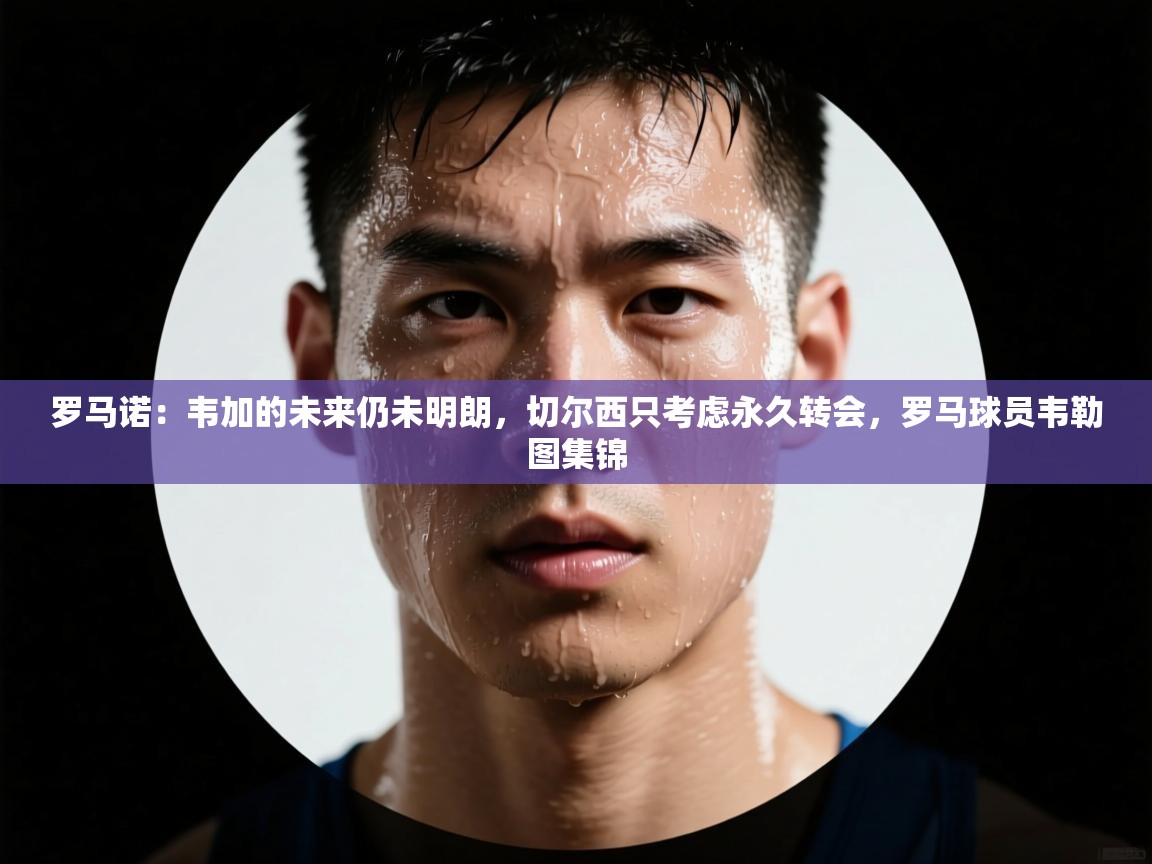 爱游戏体育在线登录-罗马诺：韦加的未来仍未明朗，切尔西只考虑永久转会，罗马球员韦勒图集锦