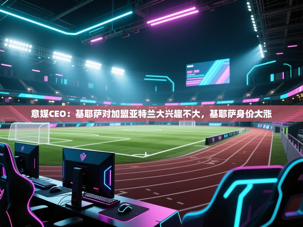 爱游戏体育赛事-意媒CEO：基耶萨对加盟亚特兰大兴趣不大，基耶萨身价大涨